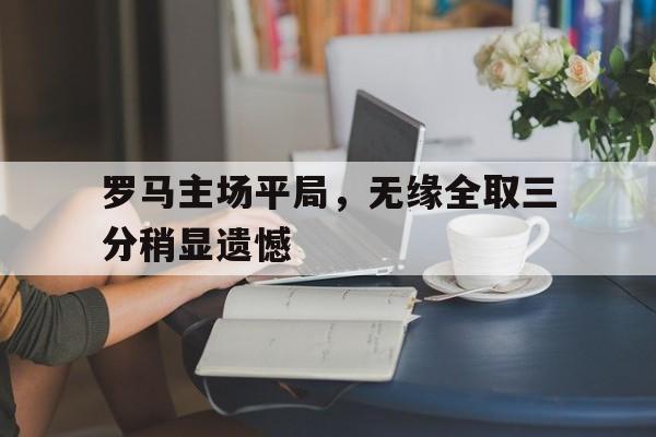 九州娱乐官方网站登录入口（九州娱乐体育、真人、游戏）-关于罗马主场平局，无缘全取三分稍显遗憾的信息