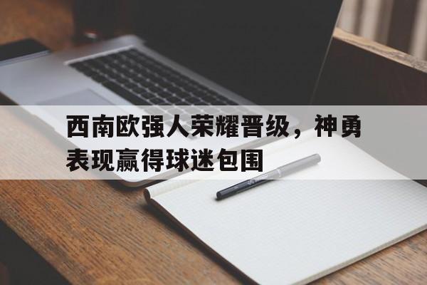 九州娱乐官方网站登录入口（九州娱乐体育、真人、游戏）-西南欧强人荣耀晋级，神勇表现赢得球迷包围(凯里球王吴俊简历)