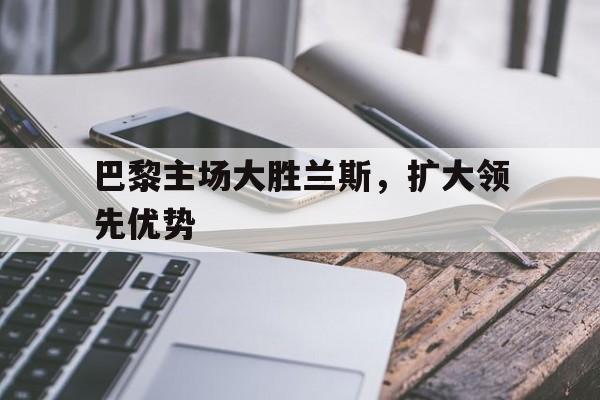 关于巴黎主场大胜兰斯，扩大领先优势的信息