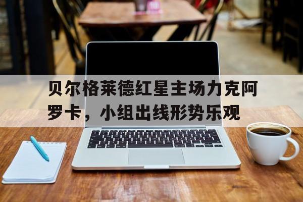 贝尔格莱德红星主场力克阿罗卡，小组出线形势乐观的简单介绍