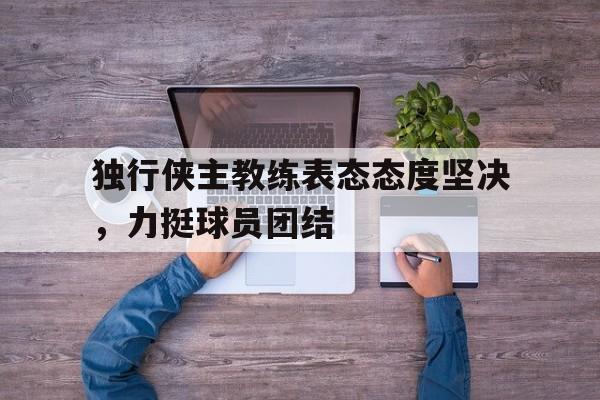 九州娱乐平台-独行侠主教练表态态度坚决，力挺球员团结的简单介绍